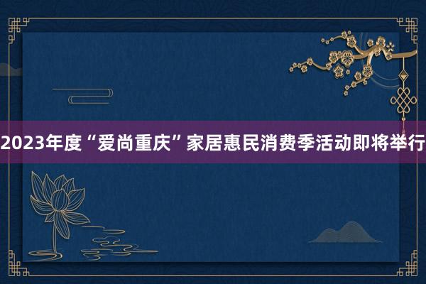 2023年度“爱尚重庆”家居惠民消费季活动即将举行