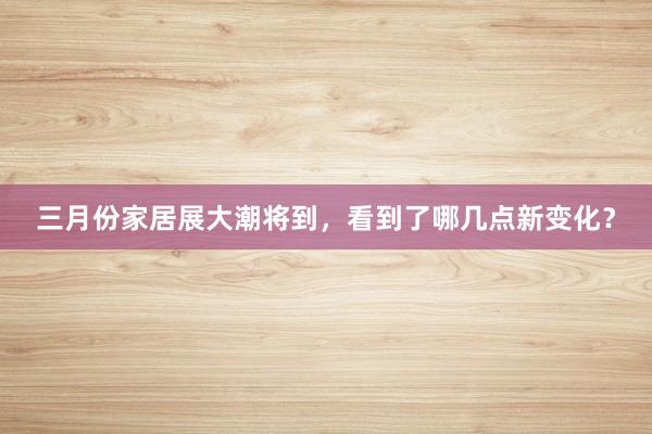 三月份家居展大潮将到，看到了哪几点新变化？