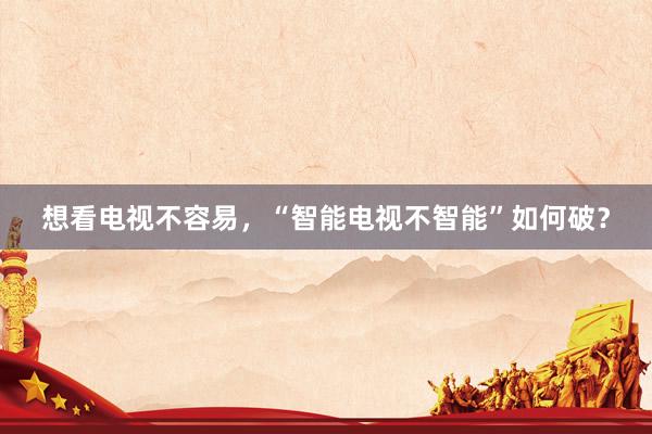 想看电视不容易，“智能电视不智能”如何破？