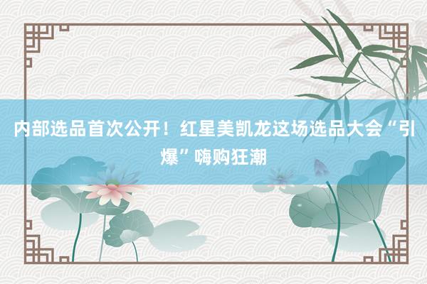 内部选品首次公开！红星美凯龙这场选品大会“引爆”嗨购狂潮