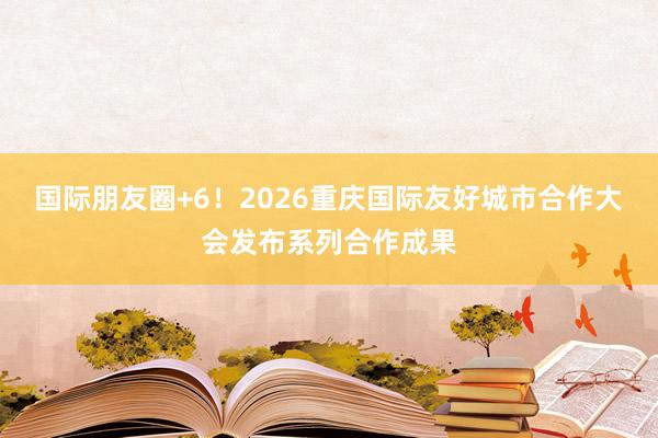国际朋友圈+6！2026重庆国际友好城市合作大会发布系列合作成果